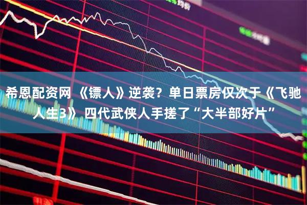 希恩配资网 《镖人》逆袭？单日票房仅次于《飞驰人生3》 四代武侠人手搓了“大半部好片”