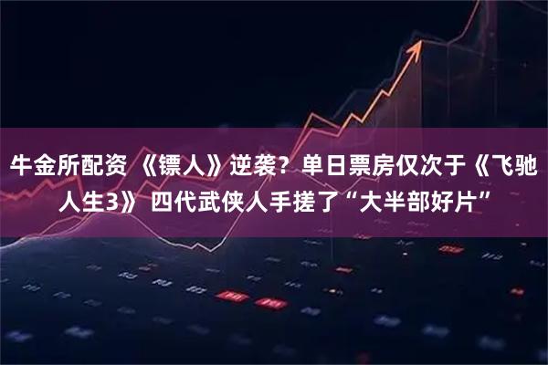 牛金所配资 《镖人》逆袭？单日票房仅次于《飞驰人生3》 四代武侠人手搓了“大半部好片”
