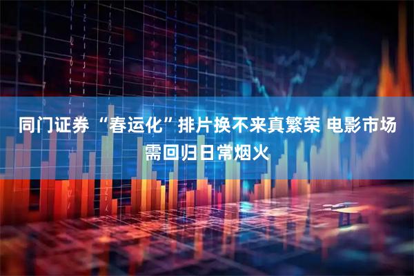同门证券 “春运化”排片换不来真繁荣 电影市场需回归日常烟火