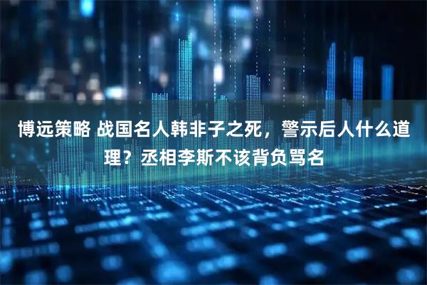 博远策略 战国名人韩非子之死，警示后人什么道理？丞相李斯不该背负骂名