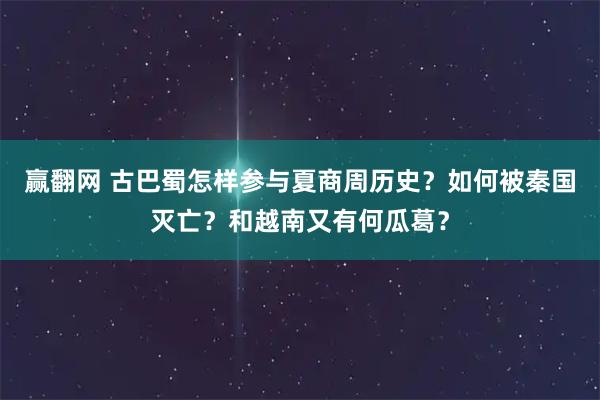 赢翻网 古巴蜀怎样参与夏商周历史？如何被秦国灭亡？和越南又有何瓜葛？