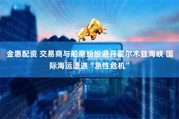金惠配资 交易商与船商纷纷避开霍尔木兹海峡 国际海运遭遇“急性危机”