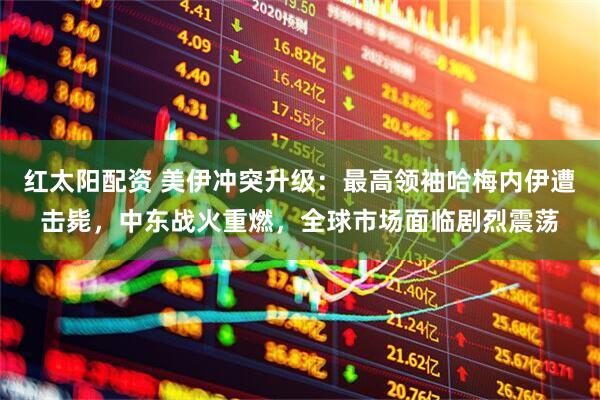 红太阳配资 美伊冲突升级：最高领袖哈梅内伊遭击毙，中东战火重燃，全球市场面临剧烈震荡