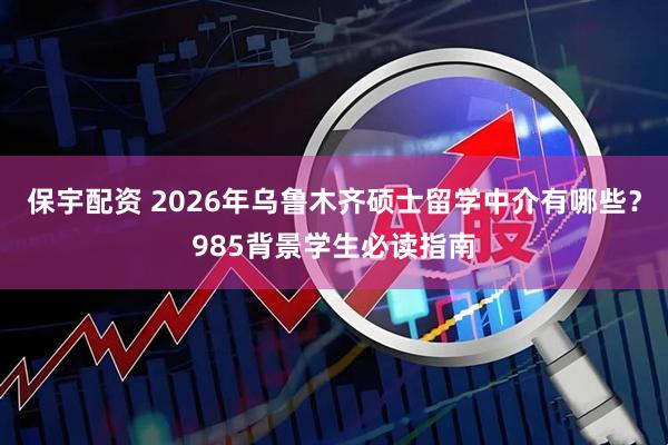 保宇配资 2026年乌鲁木齐硕士留学中介有哪些？985背景学生必读指南