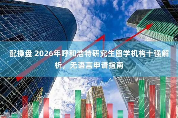 配操盘 2026年呼和浩特研究生留学机构十强解析，无语言申请指南