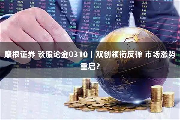 摩根证券 谈股论金0310丨双创领衔反弹 市场涨势重启?