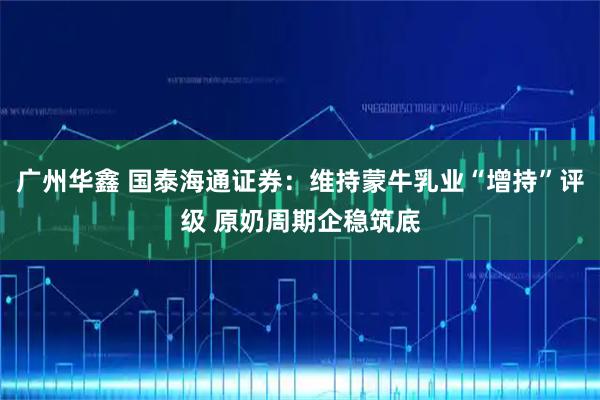 广州华鑫 国泰海通证券：维持蒙牛乳业“增持”评级 原奶周期企稳筑底