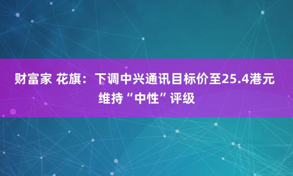 财富家 花旗：下调中兴通讯目标价至25.4港元 维持“中性”评级
