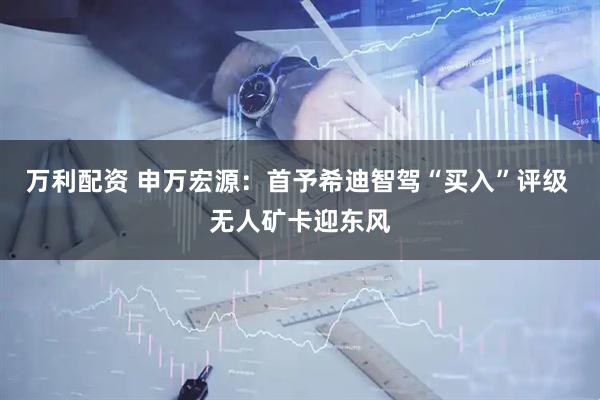 万利配资 申万宏源：首予希迪智驾“买入”评级 无人矿卡迎东风