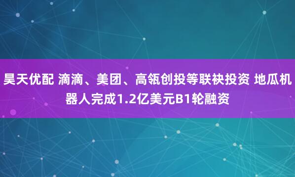 昊天优配 滴滴、美团、高瓴创投等联袂投资 地瓜机器人完成1.2亿美元B1轮融资