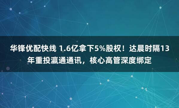 华锋优配快线 1.6亿拿下5%股权！达晨时隔13年重投瀛通通讯，核心高管深度绑定