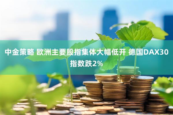 中金策略 欧洲主要股指集体大幅低开 德国DAX30指数跌2%