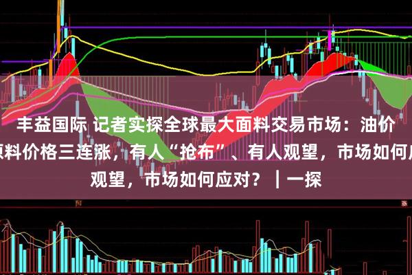 丰益国际 记者实探全球最大面料交易市场：油价波动，纺织原料价格三连涨，有人“抢布”、有人观望，市场如何应对？︱一探