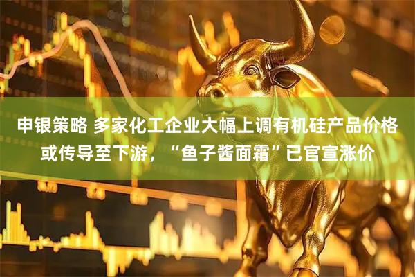 申银策略 多家化工企业大幅上调有机硅产品价格或传导至下游，“鱼子酱面霜”已官宣涨价