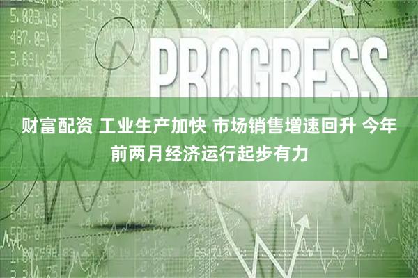 财富配资 工业生产加快 市场销售增速回升 今年前两月经济运行起步有力