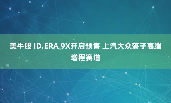 美牛股 ID.ERA 9X开启预售 上汽大众落子高端增程赛道