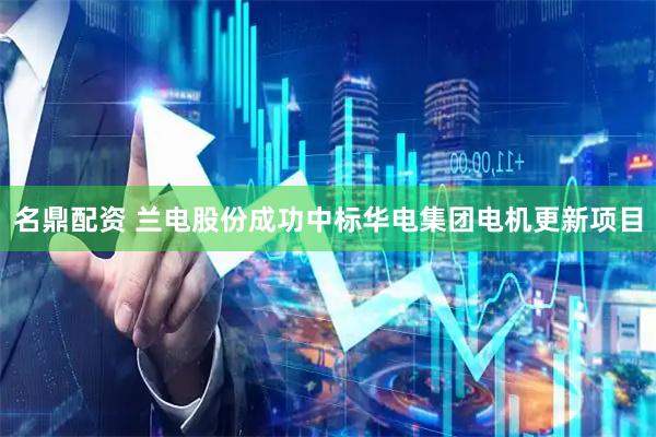 名鼎配资 兰电股份成功中标华电集团电机更新项目