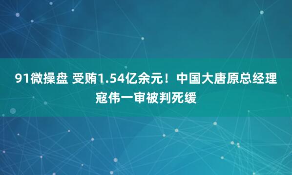 91微操盘 受贿1.54亿余元！中国大唐原总经理寇伟一审被判死缓
