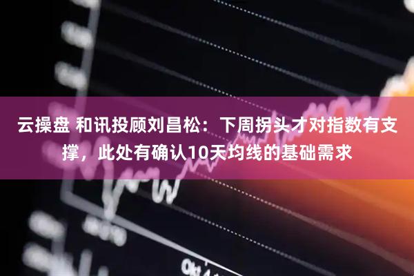 云操盘 和讯投顾刘昌松：下周拐头才对指数有支撑，此处有确认10天均线的基础需求