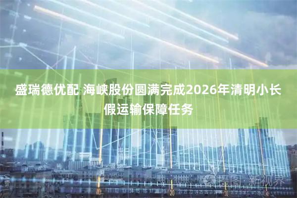 盛瑞德优配 海峡股份圆满完成2026年清明小长假运输保障任务