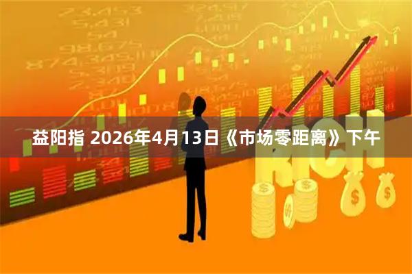 益阳指 2026年4月13日《市场零距离》下午