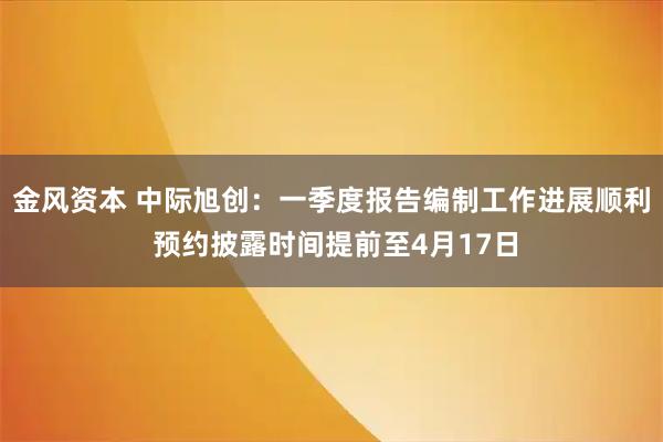 金风资本 中际旭创：一季度报告编制工作进展顺利 预约披露时间提前至4月17日