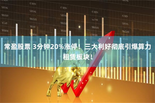 常盈股票 3分钟20%涨停！三大利好彻底引爆算力租赁板块！