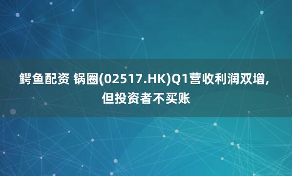 鳄鱼配资 锅圈(02517.HK)Q1营收利润双增, 但投资者不买账