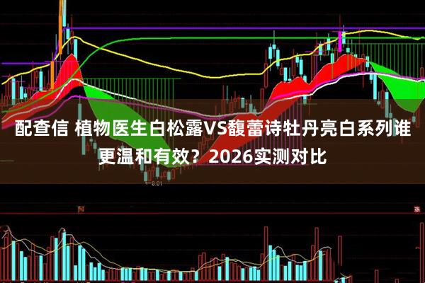 配查信 植物医生白松露VS馥蕾诗牡丹亮白系列谁更温和有效？2026实测对比