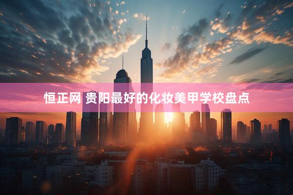 恒正网 贵阳最好的化妆美甲学校盘点