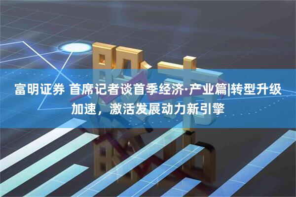 富明证券 首席记者谈首季经济·产业篇|转型升级加速，激活发展动力新引擎