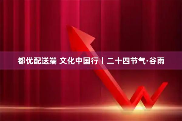都优配送端 文化中国行丨二十四节气·谷雨