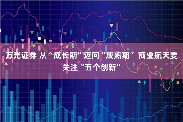 万光证券 从“成长期”迈向“成熟期” 商业航天要关注“五个创新”