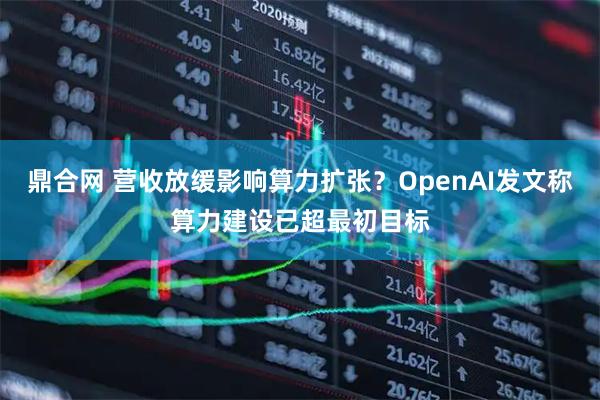 鼎合网 营收放缓影响算力扩张？OpenAI发文称算力建设已超最初目标