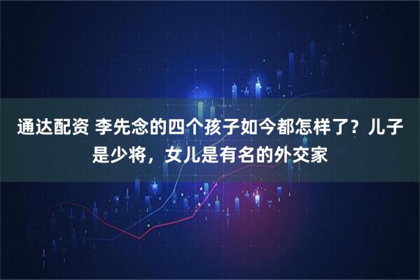通达配资 李先念的四个孩子如今都怎样了？儿子是少将，女儿是有名的外交家