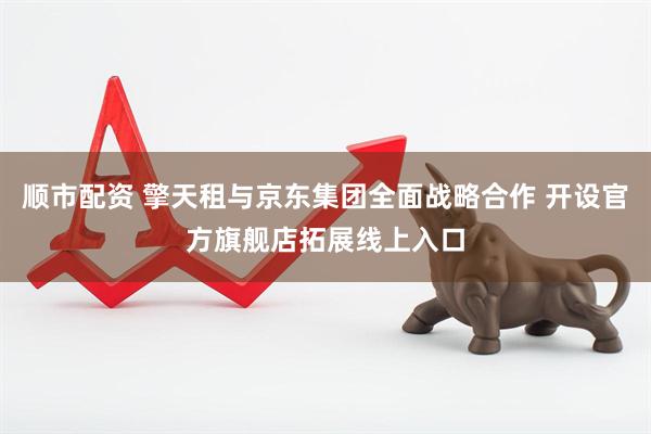 顺市配资 擎天租与京东集团全面战略合作 开设官方旗舰店拓展线上入口