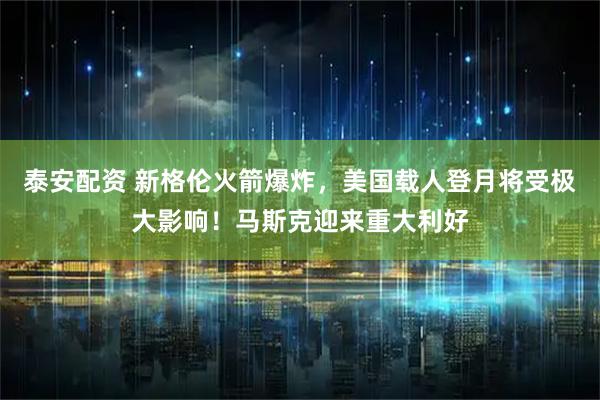 泰安配资 新格伦火箭爆炸，美国载人登月将受极大影响！马斯克迎来重大利好