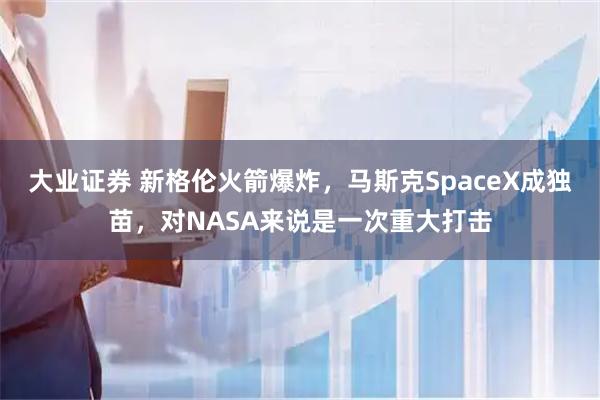 大业证券 新格伦火箭爆炸，马斯克SpaceX成独苗，对NASA来说是一次重大打击
