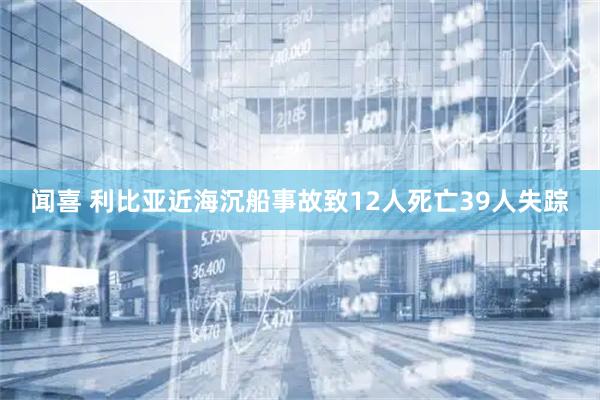 闻喜 利比亚近海沉船事故致12人死亡39人失踪