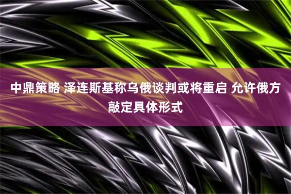 中鼎策略 泽连斯基称乌俄谈判或将重启 允许俄方敲定具体形式