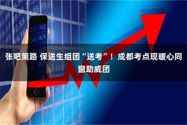 张吧策路 保送生组团“送考”！成都考点现暖心同窗助威团
