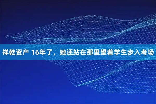 祥乾资产 16年了，她还站在那里望着学生步入考场