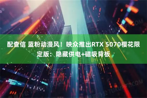 配查信 蓝粉动漫风！映众推出RTX 5070樱花限定版：隐藏供电+磁吸背板