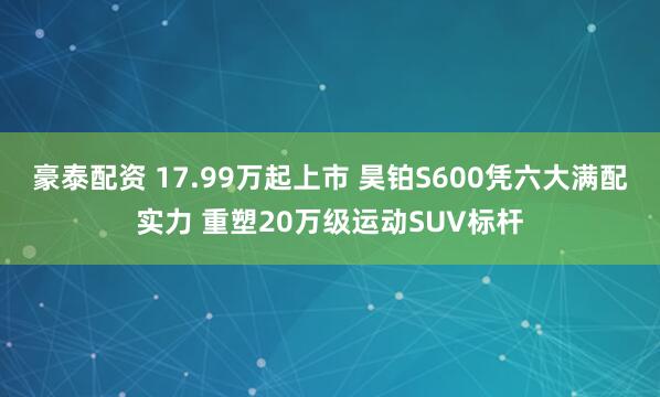 豪泰配资 17.99万起上市 昊铂S600凭六大满配实力 重塑20万级运动SUV标杆