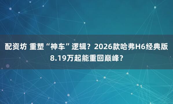 配资坊 重塑“神车”逻辑？2026款哈弗H6经典版8.19万起能重回巅峰？