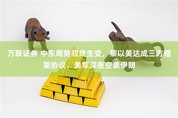 万联证券 中东局势双线生变，黎以美达成三方框架协议，美军深夜空袭伊朗