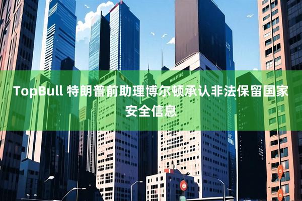 TopBull 特朗普前助理博尔顿承认非法保留国家安全信息
