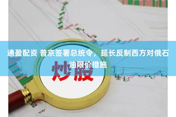 通盈配资 普京签署总统令，延长反制西方对俄石油限价措施