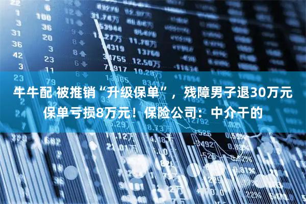 牛牛配 被推销“升级保单”,残障男子退30万元保单亏损8万元!保险公司:中介干的