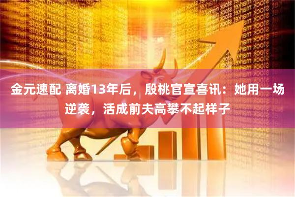 金元速配 离婚13年后，殷桃官宣喜讯：她用一场逆袭，活成前夫高攀不起样子